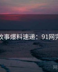 幕后故事爆料速递：91网完整版