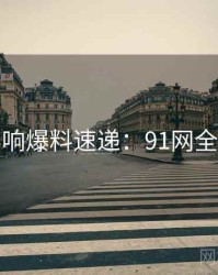 社交影响爆料速递：91网全面盘点