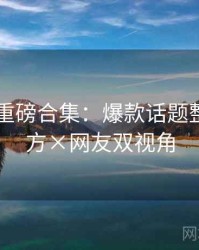 51爆料重磅合集：爆款话题整理，官方×网友双视角