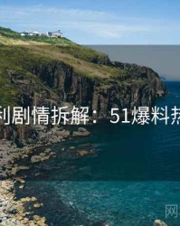 粉丝安利剧情拆解：51爆料热点合集