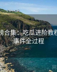 吃瓜重磅合集：吃瓜进阶教程，还原事件全过程