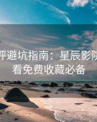 深度影评避坑指南：星辰影院在线观看免费收藏必备