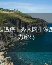 热门话题追踪｜秀人网｜深度剖析魅力密码