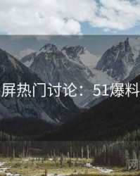 全网刷屏热门讨论：51爆料完整版