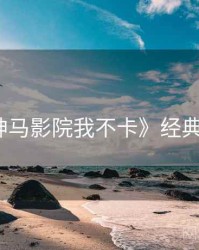 《神马影院我不卡》经典回顾