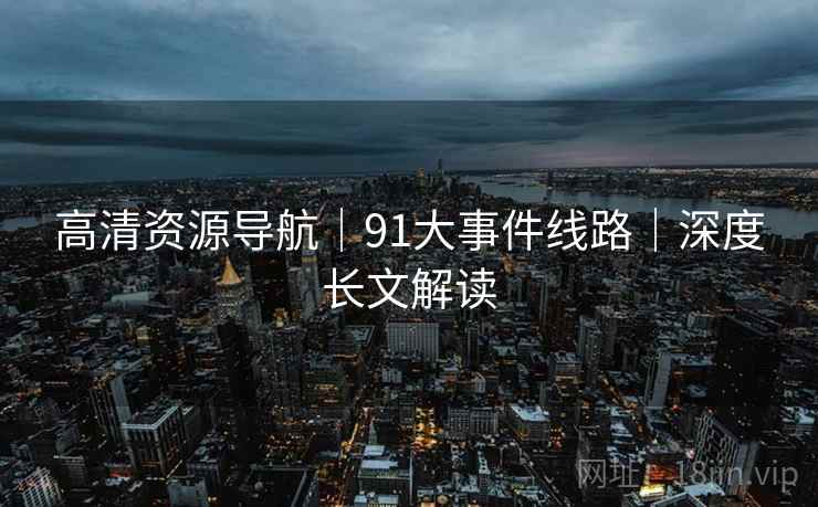 高清资源导航｜91大事件线路｜深度长文解读
