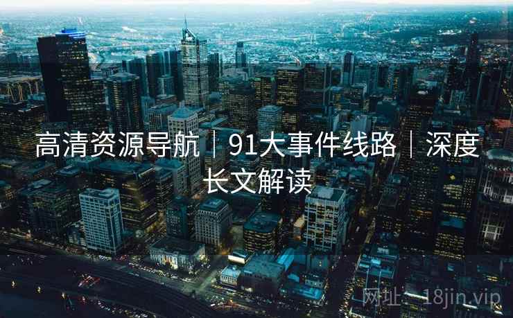 高清资源导航｜91大事件线路｜深度长文解读