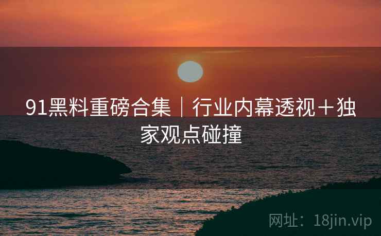 91黑料重磅合集｜行业内幕透视＋独家观点碰撞