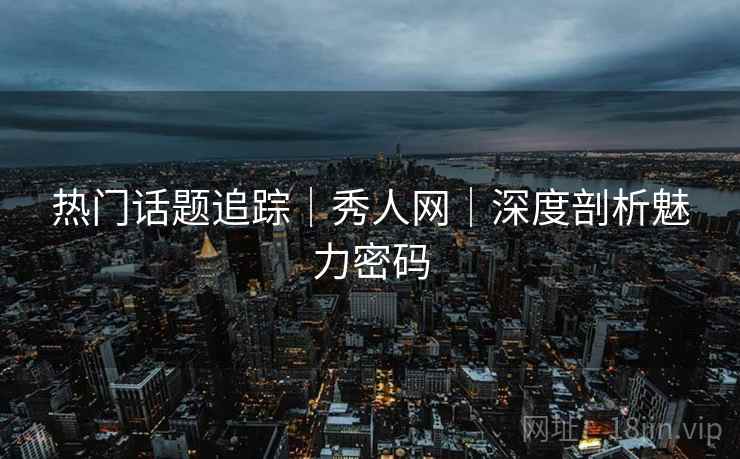 热门话题追踪｜秀人网｜深度剖析魅力密码