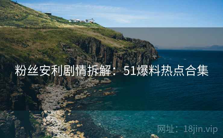 粉丝安利剧情拆解：51爆料热点合集