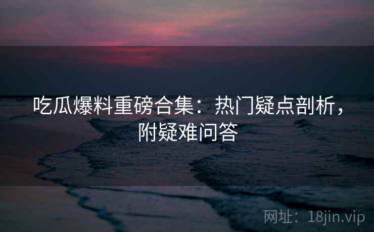 吃瓜爆料重磅合集：热门疑点剖析，附疑难问答