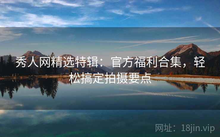 秀人网精选特辑：官方福利合集，轻松搞定拍摄要点