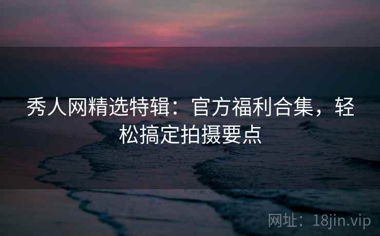 秀人网精选特辑：官方福利合集，轻松搞定拍摄要点
