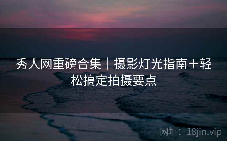 秀人网重磅合集｜摄影灯光指南＋轻松搞定拍摄要点