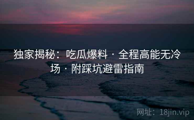独家揭秘：吃瓜爆料 · 全程高能无冷场 · 附踩坑避雷指南