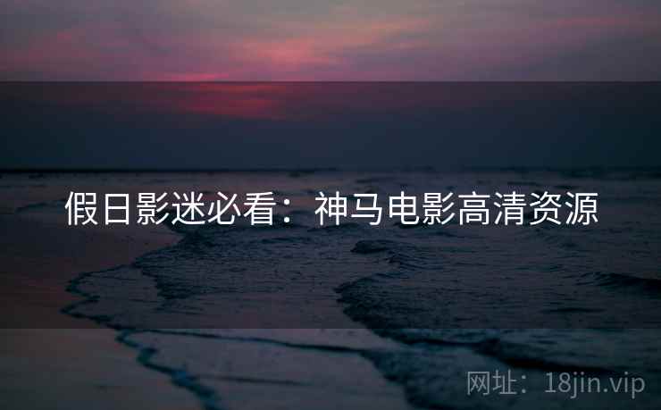 假日影迷必看：神马电影高清资源