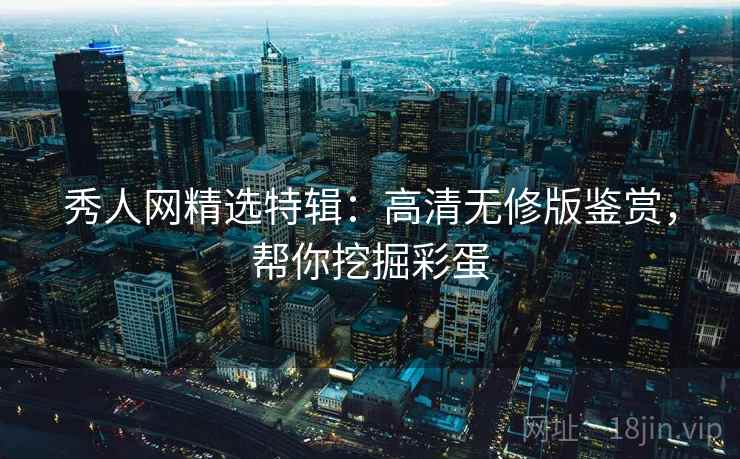秀人网精选特辑：高清无修版鉴赏，帮你挖掘彩蛋
