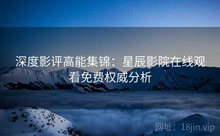 深度影评高能集锦：星辰影院在线观看免费权威分析