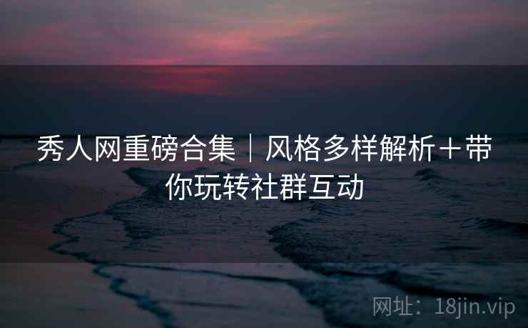秀人网重磅合集｜风格多样解析＋带你玩转社群互动