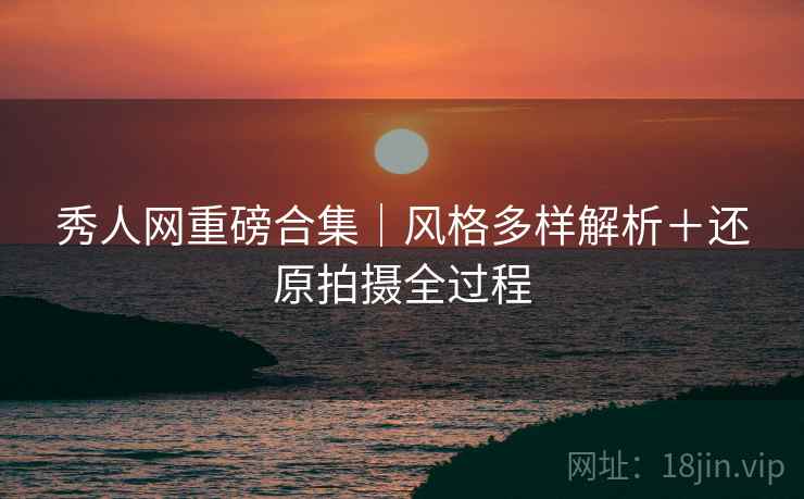 秀人网重磅合集｜风格多样解析＋还原拍摄全过程