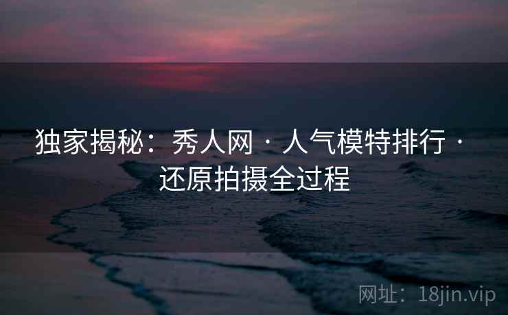 独家揭秘：秀人网 · 人气模特排行 · 还原拍摄全过程