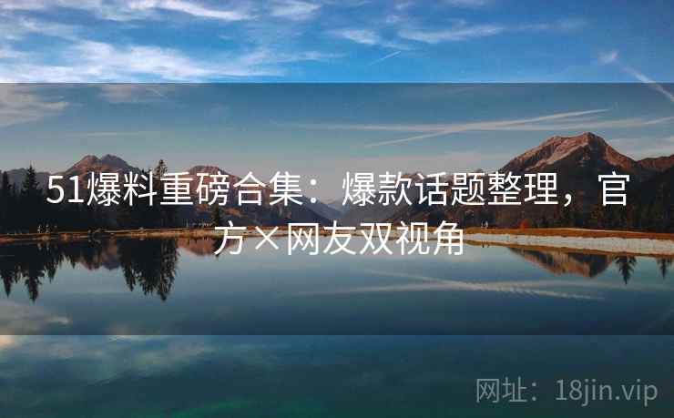 51爆料重磅合集：爆款话题整理，官方×网友双视角