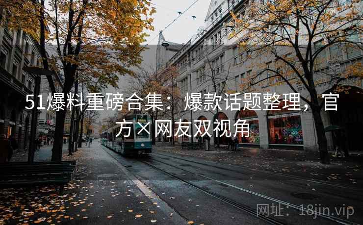 51爆料重磅合集：爆款话题整理，官方×网友双视角