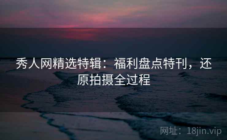 秀人网精选特辑：福利盘点特刊，还原拍摄全过程