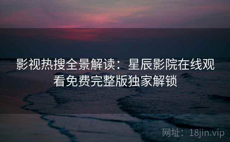 影视热搜全景解读：星辰影院在线观看免费完整版独家解锁