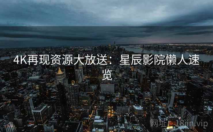 4K再现资源大放送：星辰影院懒人速览