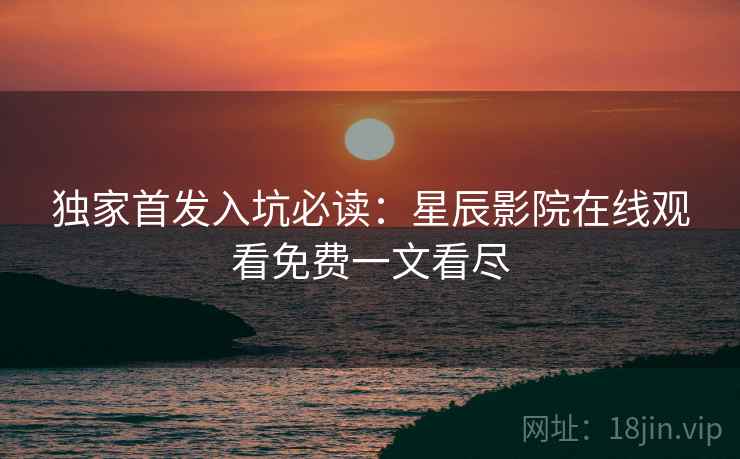 独家首发入坑必读：星辰影院在线观看免费一文看尽
