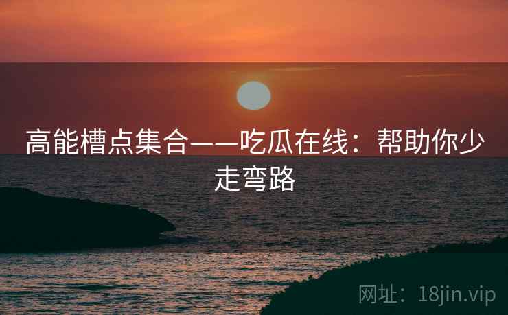 高能槽点集合——吃瓜在线：帮助你少走弯路