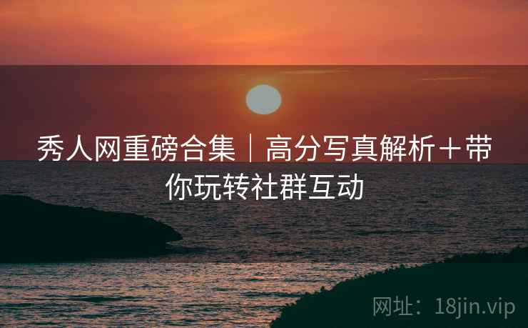 秀人网重磅合集｜高分写真解析＋带你玩转社群互动