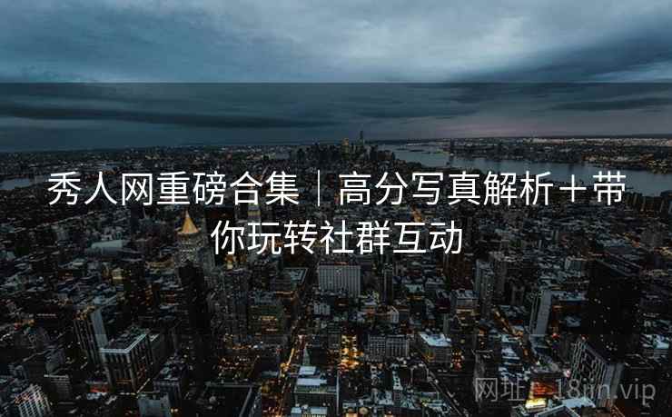 秀人网重磅合集｜高分写真解析＋带你玩转社群互动