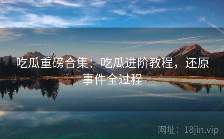 吃瓜重磅合集：吃瓜进阶教程，还原事件全过程