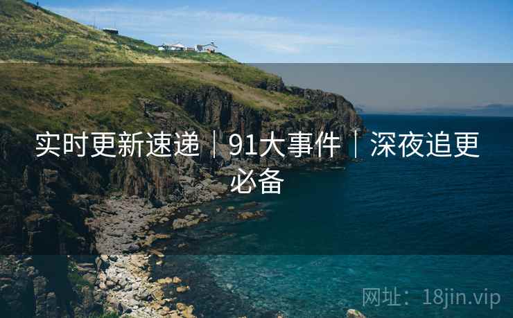 实时更新速递｜91大事件｜深夜追更必备