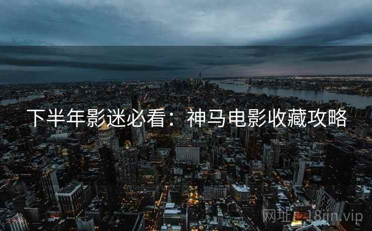 下半年影迷必看：神马电影收藏攻略
