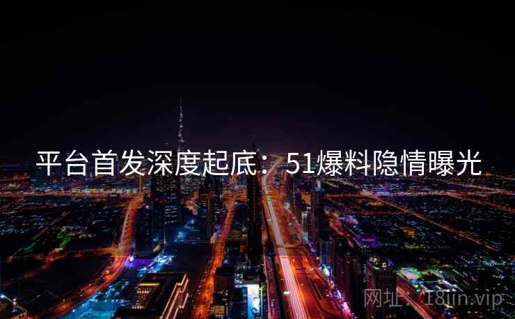 平台首发深度起底：51爆料隐情曝光