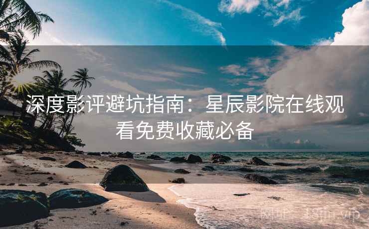 深度影评避坑指南：星辰影院在线观看免费收藏必备