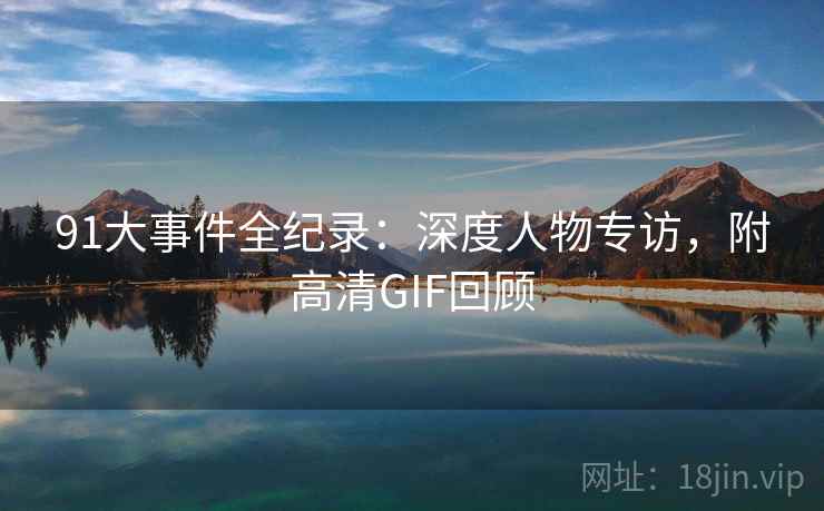 91大事件全纪录：深度人物专访，附高清GIF回顾